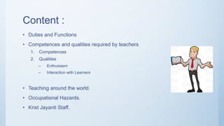 Content :
• Duties and Functions
• Competences and qualities required by teachers
1. Competences
2. Qualities
– Enthusiasm
– Interaction with Learners
• Teaching around the world.
• Occupational Hazards.
• Krist Jayanti Staff.
 