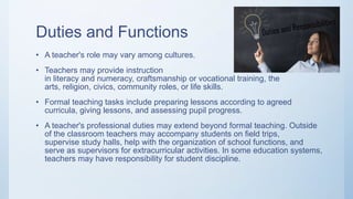 Duties and Functions
• A teacher's role may vary among cultures.
• Teachers may provide instruction
in literacy and numeracy, craftsmanship or vocational training, the
arts, religion, civics, community roles, or life skills.
• Formal teaching tasks include preparing lessons according to agreed
curricula, giving lessons, and assessing pupil progress.
• A teacher's professional duties may extend beyond formal teaching. Outside
of the classroom teachers may accompany students on field trips,
supervise study halls, help with the organization of school functions, and
serve as supervisors for extracurricular activities. In some education systems,
teachers may have responsibility for student discipline.
 