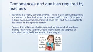 Competences and qualities required by
teachers
• Teaching is a highly complex activity. This is in part because teaching
is a social practice, that takes place in a specific context (time, place,
culture, socio-political-economic situation etc.) and therefore reflects
the values of that specific context.
• Factors that influence what is expected (or required) of teachers
include history and tradition, social views about the purpose of
education, accepted theories about learning etc.
 