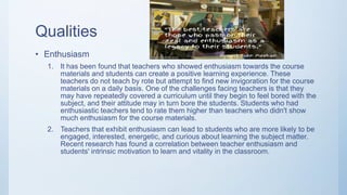 Qualities
• Enthusiasm
1. It has been found that teachers who showed enthusiasm towards the course
materials and students can create a positive learning experience. These
teachers do not teach by rote but attempt to find new invigoration for the course
materials on a daily basis. One of the challenges facing teachers is that they
may have repeatedly covered a curriculum until they begin to feel bored with the
subject, and their attitude may in turn bore the students. Students who had
enthusiastic teachers tend to rate them higher than teachers who didn't show
much enthusiasm for the course materials.
2. Teachers that exhibit enthusiasm can lead to students who are more likely to be
engaged, interested, energetic, and curious about learning the subject matter.
Recent research has found a correlation between teacher enthusiasm and
students' intrinsic motivation to learn and vitality in the classroom.
 