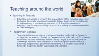 Teaching around the world
• Teaching in Australia
1. Education in Australia is primarily the responsibility of the individual states and
territories. Generally, education in Australia follows the three-tier model which
includes primary education (primary schools), followed by secondary
education (secondary schools/high schools) and tertiary education(universities
or TAFE colleges).
• Teaching in Canada
1. Teaching in Canada requires a post-secondary degree Bachelor's Degree. In
most provinces a second Bachelor's Degree such as a Bachelor of Education is
required to become a qualified teacher. Salary ranges from $40,000/year to
$90,000/yr. Teachers have the option to teach for a public school which is
funded by the provincial government or teaching in a private school which is
funded by the private sector, businesses and sponsors.
 
