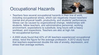 Occupational Hazards
• Teachers face several occupational hazards in their line of work,
including occupational stress, which can negatively impact teachers'
mental and physical health, productivity, and students' performance.
Stress can be caused by organizational change, relationships with
students, fellow teachers, and administrative personnel, working
environment, expectations to substitute, long hours with a heavy
workload, and inspections. Teachers are also at high risk
for occupational burnout.
• A 2000 study found that 42% of UK teachers experienced occupational
stress, twice the figure for the average profession. A 2012 study found
that teachers experienced double the rate of anxiety, depression, and
stress than average workers.
 