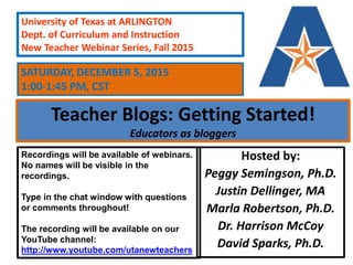 Teacher Blogs: Getting Started!
Educators as bloggers
Hosted by:
Peggy Semingson, Ph.D.
Justin Dellinger, MA
Marla Robertson, Ph.D.
Dr. Harrison McCoy
David Sparks, Ph.D.
University of Texas at ARLINGTON
Dept. of Curriculum and Instruction
New Teacher Webinar Series, Fall 2015
Recordings will be available of webinars.
No names will be visible in the
recordings.
Type in the chat window with questions
or comments throughout!
The recording will be available on our
YouTube channel:
http://www.youtube.com/utanewteachers
SATURDAY, DECEMBER 5, 2015
1:00-1:45 PM, CST
 