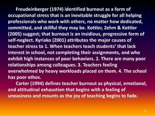 SYMPTOMS OF TEACHER BURNOUT
1.   Teachers are reluctant to discuss their
     work with others.
2.    Teachers exhibit attitudes of cynicism,
     negativity, and callousness toward the
     students, parents, and colleagues.
3.    When teachers lack the enthusiasm and
     experience emotional exhaustion.
4.   Demonstrate decreased effectiveness in
     their job performance and feel
     powerless to alter their situation.
 