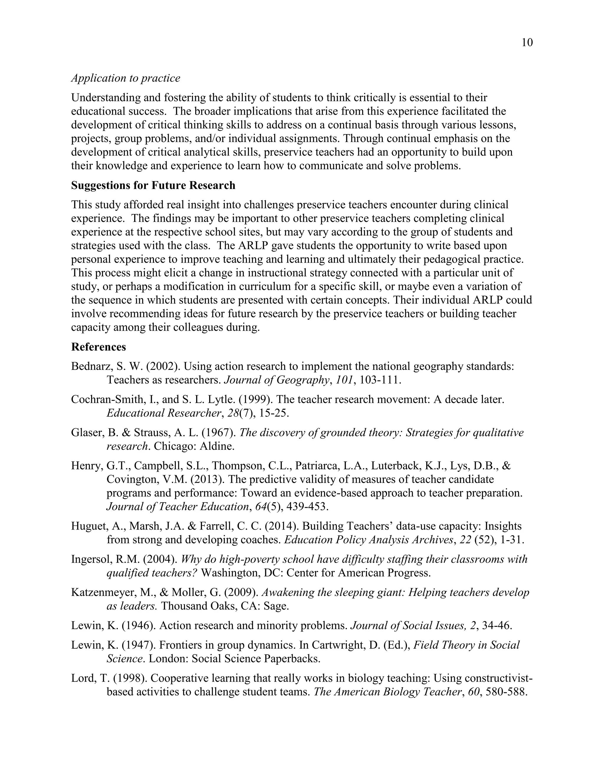 10
Application to practice
Understanding and fostering the ability of students to think critically is essential to their
educational success. The broader implications that arise from this experience facilitated the
development of critical thinking skills to address on a continual basis through various lessons,
projects, group problems, and/or individual assignments. Through continual emphasis on the
development of critical analytical skills, preservice teachers had an opportunity to build upon
their knowledge and experience to learn how to communicate and solve problems.
Suggestions for Future Research
This study afforded real insight into challenges preservice teachers encounter during clinical
experience. The findings may be important to other preservice teachers completing clinical
experience at the respective school sites, but may vary according to the group of students and
strategies used with the class. The ARLP gave students the opportunity to write based upon
personal experience to improve teaching and learning and ultimately their pedagogical practice.
This process might elicit a change in instructional strategy connected with a particular unit of
study, or perhaps a modification in curriculum for a specific skill, or maybe even a variation of
the sequence in which students are presented with certain concepts. Their individual ARLP could
involve recommending ideas for future research by the preservice teachers or building teacher
capacity among their colleagues during.
References
Bednarz, S. W. (2002). Using action research to implement the national geography standards:
Teachers as researchers. Journal of Geography, 101, 103-111.
Cochran-Smith, I., and S. L. Lytle. (1999). The teacher research movement: A decade later.
Educational Researcher, 28(7), 15-25.
Glaser, B. & Strauss, A. L. (1967). The discovery of grounded theory: Strategies for qualitative
research. Chicago: Aldine.
Henry, G.T., Campbell, S.L., Thompson, C.L., Patriarca, L.A., Luterback, K.J., Lys, D.B., &
Covington, V.M. (2013). The predictive validity of measures of teacher candidate
programs and performance: Toward an evidence-based approach to teacher preparation.
Journal of Teacher Education, 64(5), 439-453.
Huguet, A., Marsh, J.A. & Farrell, C. C. (2014). Building Teachers’ data-use capacity: Insights
from strong and developing coaches. Education Policy Analysis Archives, 22 (52), 1-31.
Ingersol, R.M. (2004). Why do high-poverty school have difficulty staffing their classrooms with
qualified teachers? Washington, DC: Center for American Progress.
Katzenmeyer, M., & Moller, G. (2009). Awakening the sleeping giant: Helping teachers develop
as leaders. Thousand Oaks, CA: Sage.
Lewin, K. (1946). Action research and minority problems. Journal of Social Issues, 2, 34-46.
Lewin, K. (1947). Frontiers in group dynamics. In Cartwright, D. (Ed.), Field Theory in Social
Science. London: Social Science Paperbacks.
Lord, T. (1998). Cooperative learning that really works in biology teaching: Using constructivist-
based activities to challenge student teams. The American Biology Teacher, 60, 580-588.
 