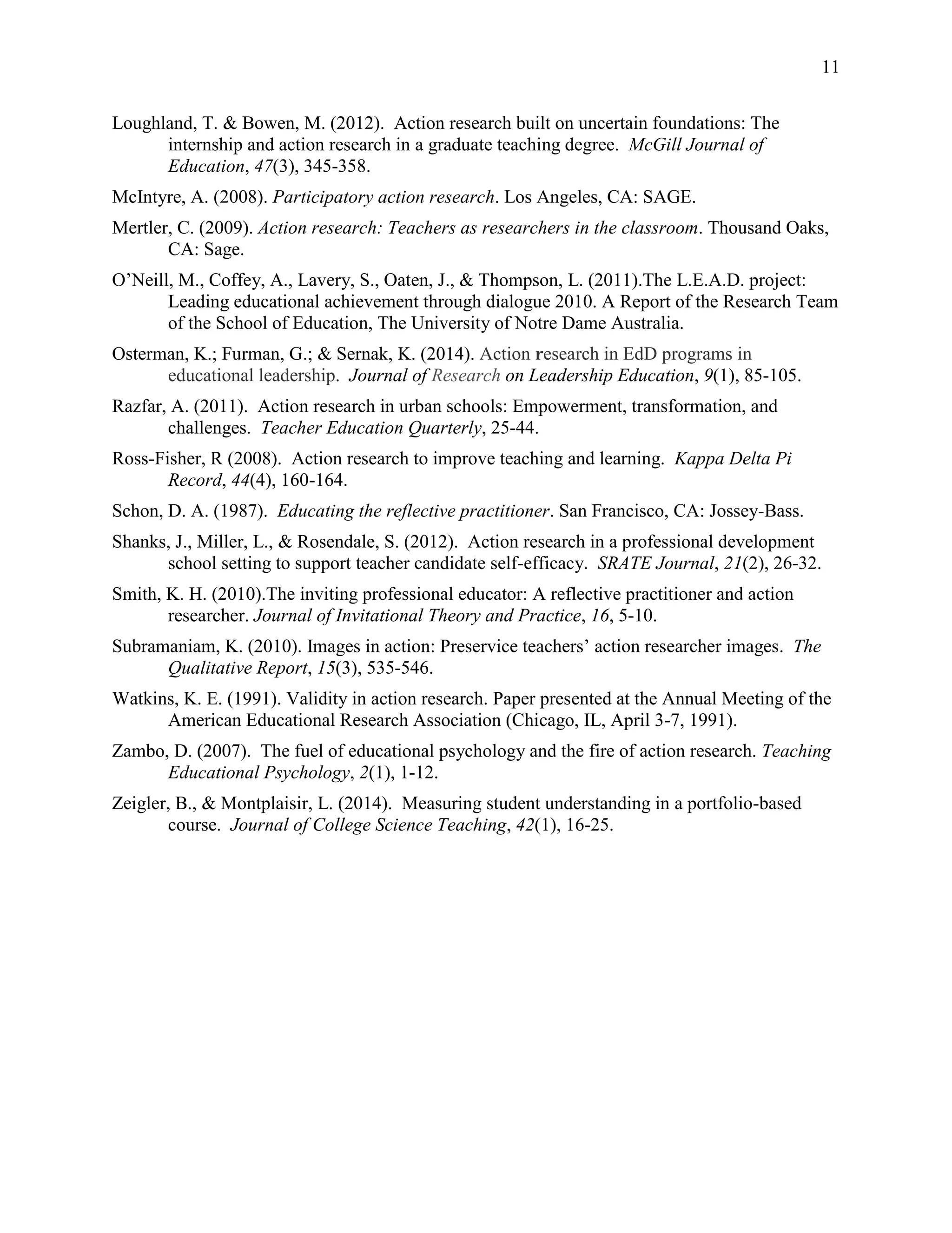 11
Loughland, T. & Bowen, M. (2012). Action research built on uncertain foundations: The
internship and action research in a graduate teaching degree. McGill Journal of
Education, 47(3), 345-358.
McIntyre, A. (2008). Participatory action research. Los Angeles, CA: SAGE.
Mertler, C. (2009). Action research: Teachers as researchers in the classroom. Thousand Oaks,
CA: Sage.
O’Neill, M., Coffey, A., Lavery, S., Oaten, J., & Thompson, L. (2011).The L.E.A.D. project:
Leading educational achievement through dialogue 2010. A Report of the Research Team
of the School of Education, The University of Notre Dame Australia.
Osterman, K.; Furman, G.; & Sernak, K. (2014). Action research in EdD programs in
educational leadership. Journal of Research on Leadership Education, 9(1), 85-105.
Razfar, A. (2011). Action research in urban schools: Empowerment, transformation, and
challenges. Teacher Education Quarterly, 25-44.
Ross-Fisher, R (2008). Action research to improve teaching and learning. Kappa Delta Pi
Record, 44(4), 160-164.
Schon, D. A. (1987). Educating the reflective practitioner. San Francisco, CA: Jossey-Bass.
Shanks, J., Miller, L., & Rosendale, S. (2012). Action research in a professional development
school setting to support teacher candidate self-efficacy. SRATE Journal, 21(2), 26-32.
Smith, K. H. (2010).The inviting professional educator: A reflective practitioner and action
researcher. Journal of Invitational Theory and Practice, 16, 5-10.
Subramaniam, K. (2010). Images in action: Preservice teachers’ action researcher images. The
Qualitative Report, 15(3), 535-546.
Watkins, K. E. (1991). Validity in action research. Paper presented at the Annual Meeting of the
American Educational Research Association (Chicago, IL, April 3-7, 1991).
Zambo, D. (2007). The fuel of educational psychology and the fire of action research. Teaching
Educational Psychology, 2(1), 1-12.
Zeigler, B., & Montplaisir, L. (2014). Measuring student understanding in a portfolio-based
course. Journal of College Science Teaching, 42(1), 16-25.
 