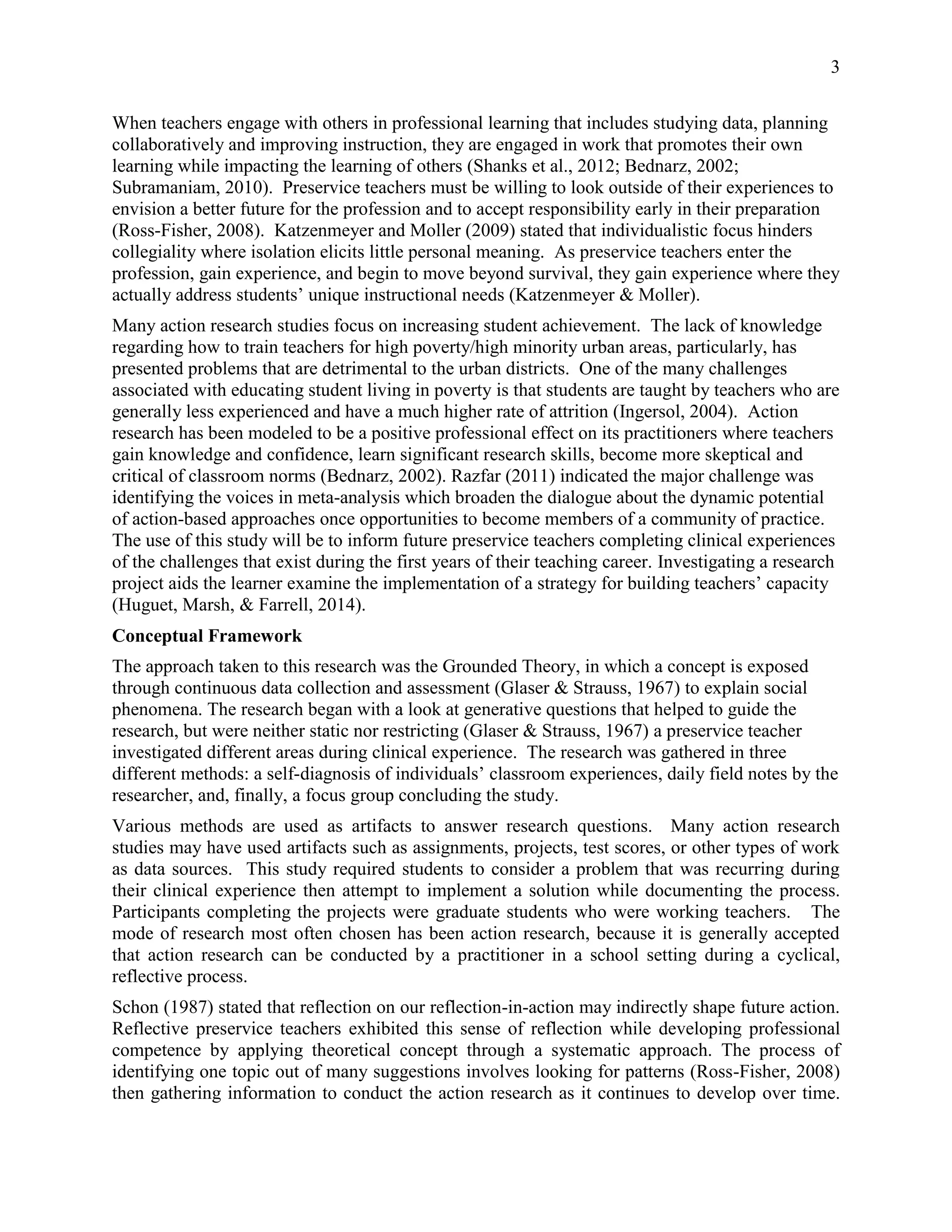 3
When teachers engage with others in professional learning that includes studying data, planning
collaboratively and improving instruction, they are engaged in work that promotes their own
learning while impacting the learning of others (Shanks et al., 2012; Bednarz, 2002;
Subramaniam, 2010). Preservice teachers must be willing to look outside of their experiences to
envision a better future for the profession and to accept responsibility early in their preparation
(Ross-Fisher, 2008). Katzenmeyer and Moller (2009) stated that individualistic focus hinders
collegiality where isolation elicits little personal meaning. As preservice teachers enter the
profession, gain experience, and begin to move beyond survival, they gain experience where they
actually address students’ unique instructional needs (Katzenmeyer & Moller).
Many action research studies focus on increasing student achievement. The lack of knowledge
regarding how to train teachers for high poverty/high minority urban areas, particularly, has
presented problems that are detrimental to the urban districts. One of the many challenges
associated with educating student living in poverty is that students are taught by teachers who are
generally less experienced and have a much higher rate of attrition (Ingersol, 2004). Action
research has been modeled to be a positive professional effect on its practitioners where teachers
gain knowledge and confidence, learn significant research skills, become more skeptical and
critical of classroom norms (Bednarz, 2002). Razfar (2011) indicated the major challenge was
identifying the voices in meta-analysis which broaden the dialogue about the dynamic potential
of action-based approaches once opportunities to become members of a community of practice.
The use of this study will be to inform future preservice teachers completing clinical experiences
of the challenges that exist during the first years of their teaching career. Investigating a research
project aids the learner examine the implementation of a strategy for building teachers’ capacity
(Huguet, Marsh, & Farrell, 2014).
Conceptual Framework
The approach taken to this research was the Grounded Theory, in which a concept is exposed
through continuous data collection and assessment (Glaser & Strauss, 1967) to explain social
phenomena. The research began with a look at generative questions that helped to guide the
research, but were neither static nor restricting (Glaser & Strauss, 1967) a preservice teacher
investigated different areas during clinical experience. The research was gathered in three
different methods: a self-diagnosis of individuals’ classroom experiences, daily field notes by the
researcher, and, finally, a focus group concluding the study.
Various methods are used as artifacts to answer research questions. Many action research
studies may have used artifacts such as assignments, projects, test scores, or other types of work
as data sources. This study required students to consider a problem that was recurring during
their clinical experience then attempt to implement a solution while documenting the process.
Participants completing the projects were graduate students who were working teachers. The
mode of research most often chosen has been action research, because it is generally accepted
that action research can be conducted by a practitioner in a school setting during a cyclical,
reflective process.
Schon (1987) stated that reflection on our reflection-in-action may indirectly shape future action.
Reflective preservice teachers exhibited this sense of reflection while developing professional
competence by applying theoretical concept through a systematic approach. The process of
identifying one topic out of many suggestions involves looking for patterns (Ross-Fisher, 2008)
then gathering information to conduct the action research as it continues to develop over time.
 