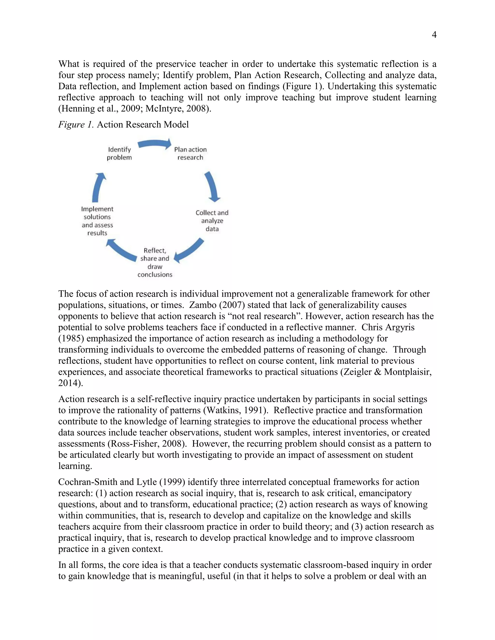 4
What is required of the preservice teacher in order to undertake this systematic reflection is a
four step process namely; Identify problem, Plan Action Research, Collecting and analyze data,
Data reflection, and Implement action based on findings (Figure 1). Undertaking this systematic
reflective approach to teaching will not only improve teaching but improve student learning
(Henning et al., 2009; McIntyre, 2008).
Figure 1. Action Research Model
The focus of action research is individual improvement not a generalizable framework for other
populations, situations, or times. Zambo (2007) stated that lack of generalizability causes
opponents to believe that action research is “not real research”. However, action research has the
potential to solve problems teachers face if conducted in a reflective manner. Chris Argyris
(1985) emphasized the importance of action research as including a methodology for
transforming individuals to overcome the embedded patterns of reasoning of change. Through
reflections, student have opportunities to reflect on course content, link material to previous
experiences, and associate theoretical frameworks to practical situations (Zeigler & Montplaisir,
2014).
Action research is a self-reflective inquiry practice undertaken by participants in social settings
to improve the rationality of patterns (Watkins, 1991). Reflective practice and transformation
contribute to the knowledge of learning strategies to improve the educational process whether
data sources include teacher observations, student work samples, interest inventories, or created
assessments (Ross-Fisher, 2008). However, the recurring problem should consist as a pattern to
be articulated clearly but worth investigating to provide an impact of assessment on student
learning.
Cochran-Smith and Lytle (1999) identify three interrelated conceptual frameworks for action
research: (1) action research as social inquiry, that is, research to ask critical, emancipatory
questions, about and to transform, educational practice; (2) action research as ways of knowing
within communities, that is, research to develop and capitalize on the knowledge and skills
teachers acquire from their classroom practice in order to build theory; and (3) action research as
practical inquiry, that is, research to develop practical knowledge and to improve classroom
practice in a given context.
In all forms, the core idea is that a teacher conducts systematic classroom-based inquiry in order
to gain knowledge that is meaningful, useful (in that it helps to solve a problem or deal with an
 