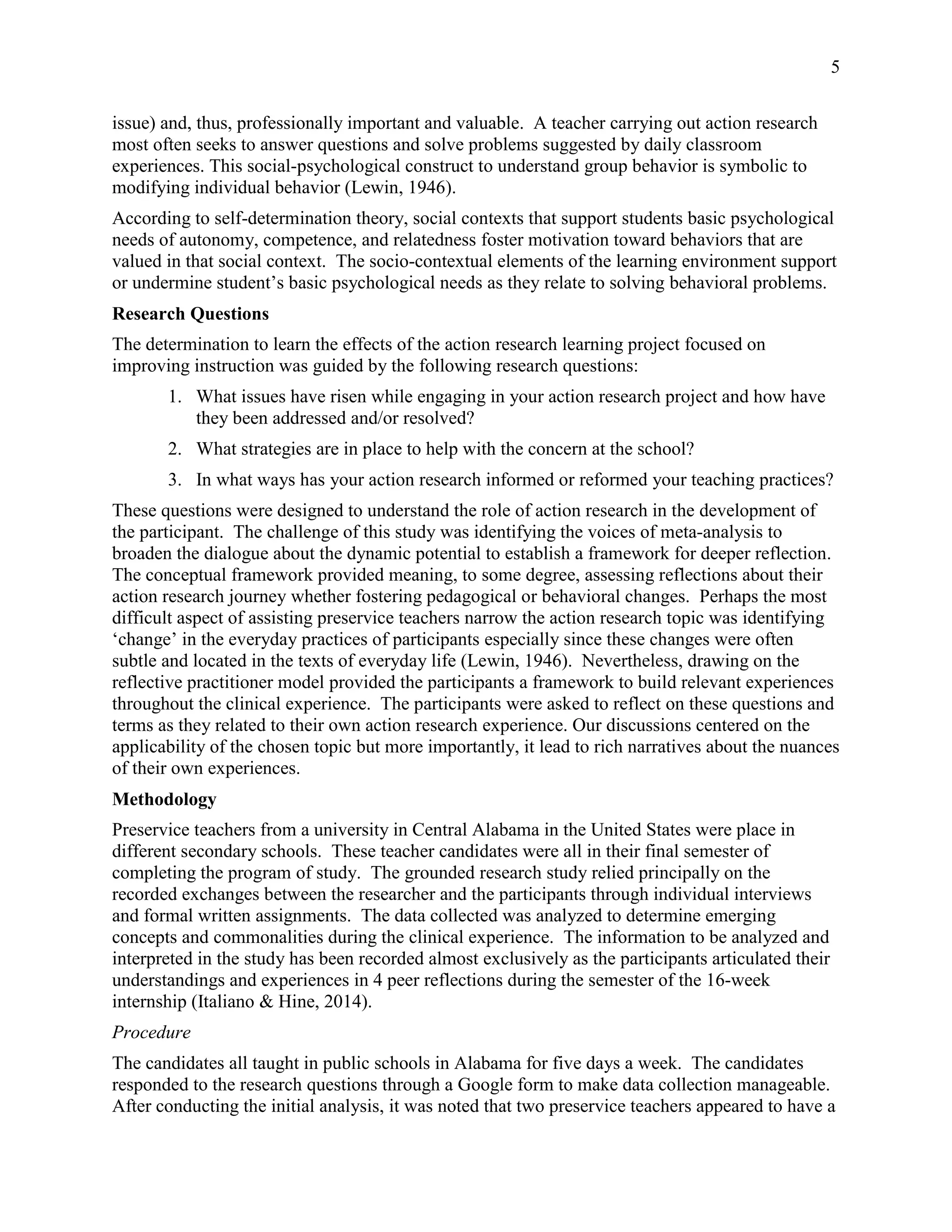 5
issue) and, thus, professionally important and valuable. A teacher carrying out action research
most often seeks to answer questions and solve problems suggested by daily classroom
experiences. This social-psychological construct to understand group behavior is symbolic to
modifying individual behavior (Lewin, 1946).
According to self-determination theory, social contexts that support students basic psychological
needs of autonomy, competence, and relatedness foster motivation toward behaviors that are
valued in that social context. The socio-contextual elements of the learning environment support
or undermine student’s basic psychological needs as they relate to solving behavioral problems.
Research Questions
The determination to learn the effects of the action research learning project focused on
improving instruction was guided by the following research questions:
1. What issues have risen while engaging in your action research project and how have
they been addressed and/or resolved?
2. What strategies are in place to help with the concern at the school?
3. In what ways has your action research informed or reformed your teaching practices?
These questions were designed to understand the role of action research in the development of
the participant. The challenge of this study was identifying the voices of meta-analysis to
broaden the dialogue about the dynamic potential to establish a framework for deeper reflection.
The conceptual framework provided meaning, to some degree, assessing reflections about their
action research journey whether fostering pedagogical or behavioral changes. Perhaps the most
difficult aspect of assisting preservice teachers narrow the action research topic was identifying
‘change’ in the everyday practices of participants especially since these changes were often
subtle and located in the texts of everyday life (Lewin, 1946). Nevertheless, drawing on the
reflective practitioner model provided the participants a framework to build relevant experiences
throughout the clinical experience. The participants were asked to reflect on these questions and
terms as they related to their own action research experience. Our discussions centered on the
applicability of the chosen topic but more importantly, it lead to rich narratives about the nuances
of their own experiences.
Methodology
Preservice teachers from a university in Central Alabama in the United States were place in
different secondary schools. These teacher candidates were all in their final semester of
completing the program of study. The grounded research study relied principally on the
recorded exchanges between the researcher and the participants through individual interviews
and formal written assignments. The data collected was analyzed to determine emerging
concepts and commonalities during the clinical experience. The information to be analyzed and
interpreted in the study has been recorded almost exclusively as the participants articulated their
understandings and experiences in 4 peer reflections during the semester of the 16-week
internship (Italiano & Hine, 2014).
Procedure
The candidates all taught in public schools in Alabama for five days a week. The candidates
responded to the research questions through a Google form to make data collection manageable.
After conducting the initial analysis, it was noted that two preservice teachers appeared to have a
 