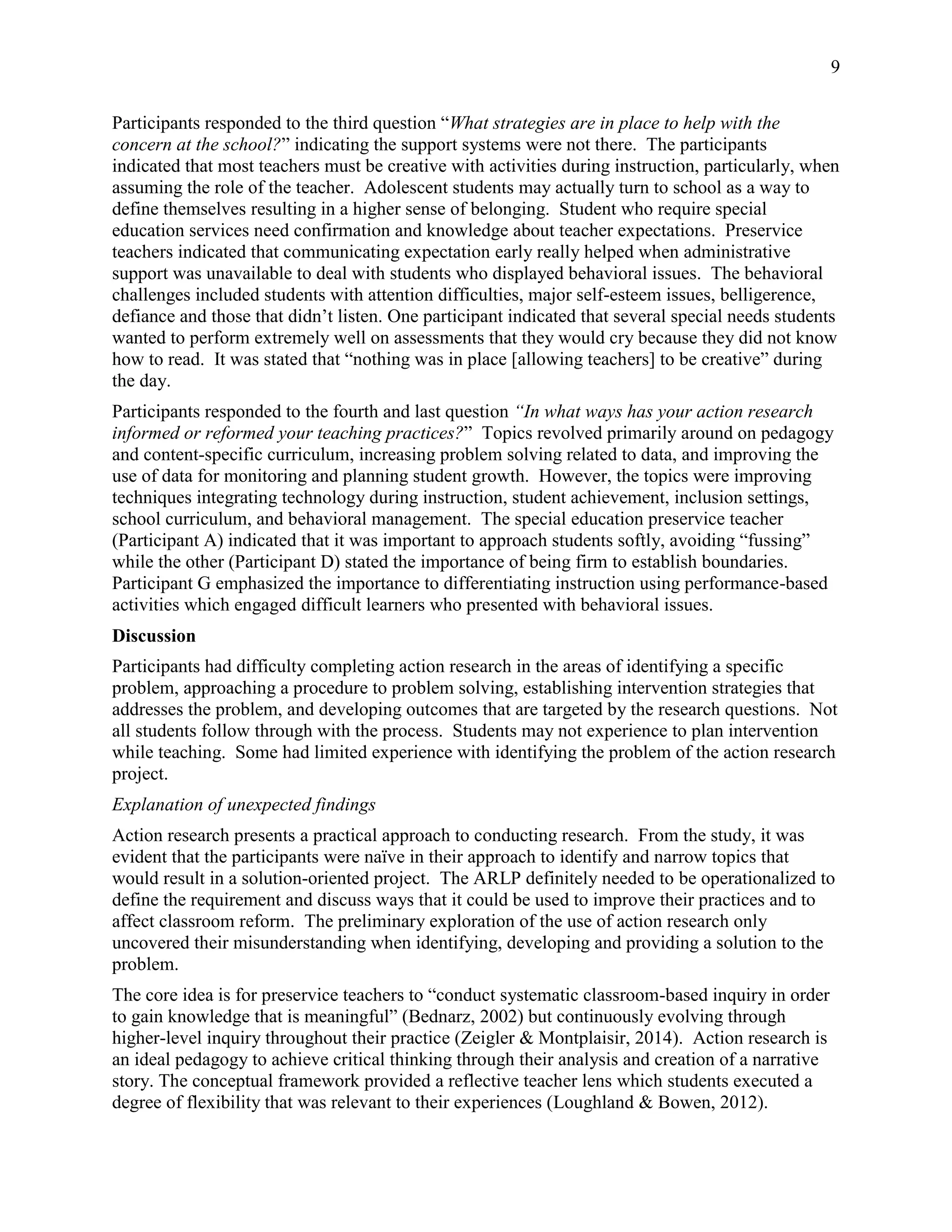 9
Participants responded to the third question “What strategies are in place to help with the
concern at the school?” indicating the support systems were not there. The participants
indicated that most teachers must be creative with activities during instruction, particularly, when
assuming the role of the teacher. Adolescent students may actually turn to school as a way to
define themselves resulting in a higher sense of belonging. Student who require special
education services need confirmation and knowledge about teacher expectations. Preservice
teachers indicated that communicating expectation early really helped when administrative
support was unavailable to deal with students who displayed behavioral issues. The behavioral
challenges included students with attention difficulties, major self-esteem issues, belligerence,
defiance and those that didn’t listen. One participant indicated that several special needs students
wanted to perform extremely well on assessments that they would cry because they did not know
how to read. It was stated that “nothing was in place [allowing teachers] to be creative” during
the day.
Participants responded to the fourth and last question “In what ways has your action research
informed or reformed your teaching practices?” Topics revolved primarily around on pedagogy
and content-specific curriculum, increasing problem solving related to data, and improving the
use of data for monitoring and planning student growth. However, the topics were improving
techniques integrating technology during instruction, student achievement, inclusion settings,
school curriculum, and behavioral management. The special education preservice teacher
(Participant A) indicated that it was important to approach students softly, avoiding “fussing”
while the other (Participant D) stated the importance of being firm to establish boundaries.
Participant G emphasized the importance to differentiating instruction using performance-based
activities which engaged difficult learners who presented with behavioral issues.
Discussion
Participants had difficulty completing action research in the areas of identifying a specific
problem, approaching a procedure to problem solving, establishing intervention strategies that
addresses the problem, and developing outcomes that are targeted by the research questions. Not
all students follow through with the process. Students may not experience to plan intervention
while teaching. Some had limited experience with identifying the problem of the action research
project.
Explanation of unexpected findings
Action research presents a practical approach to conducting research. From the study, it was
evident that the participants were naïve in their approach to identify and narrow topics that
would result in a solution-oriented project. The ARLP definitely needed to be operationalized to
define the requirement and discuss ways that it could be used to improve their practices and to
affect classroom reform. The preliminary exploration of the use of action research only
uncovered their misunderstanding when identifying, developing and providing a solution to the
problem.
The core idea is for preservice teachers to “conduct systematic classroom-based inquiry in order
to gain knowledge that is meaningful” (Bednarz, 2002) but continuously evolving through
higher-level inquiry throughout their practice (Zeigler & Montplaisir, 2014). Action research is
an ideal pedagogy to achieve critical thinking through their analysis and creation of a narrative
story. The conceptual framework provided a reflective teacher lens which students executed a
degree of flexibility that was relevant to their experiences (Loughland & Bowen, 2012).
 