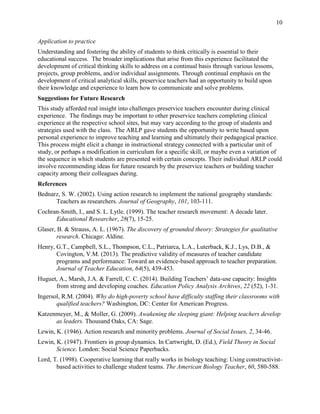 10
Application to practice
Understanding and fostering the ability of students to think critically is essential to their
educational success. The broader implications that arise from this experience facilitated the
development of critical thinking skills to address on a continual basis through various lessons,
projects, group problems, and/or individual assignments. Through continual emphasis on the
development of critical analytical skills, preservice teachers had an opportunity to build upon
their knowledge and experience to learn how to communicate and solve problems.
Suggestions for Future Research
This study afforded real insight into challenges preservice teachers encounter during clinical
experience. The findings may be important to other preservice teachers completing clinical
experience at the respective school sites, but may vary according to the group of students and
strategies used with the class. The ARLP gave students the opportunity to write based upon
personal experience to improve teaching and learning and ultimately their pedagogical practice.
This process might elicit a change in instructional strategy connected with a particular unit of
study, or perhaps a modification in curriculum for a specific skill, or maybe even a variation of
the sequence in which students are presented with certain concepts. Their individual ARLP could
involve recommending ideas for future research by the preservice teachers or building teacher
capacity among their colleagues during.
References
Bednarz, S. W. (2002). Using action research to implement the national geography standards:
Teachers as researchers. Journal of Geography, 101, 103-111.
Cochran-Smith, I., and S. L. Lytle. (1999). The teacher research movement: A decade later.
Educational Researcher, 28(7), 15-25.
Glaser, B. & Strauss, A. L. (1967). The discovery of grounded theory: Strategies for qualitative
research. Chicago: Aldine.
Henry, G.T., Campbell, S.L., Thompson, C.L., Patriarca, L.A., Luterback, K.J., Lys, D.B., &
Covington, V.M. (2013). The predictive validity of measures of teacher candidate
programs and performance: Toward an evidence-based approach to teacher preparation.
Journal of Teacher Education, 64(5), 439-453.
Huguet, A., Marsh, J.A. & Farrell, C. C. (2014). Building Teachers’ data-use capacity: Insights
from strong and developing coaches. Education Policy Analysis Archives, 22 (52), 1-31.
Ingersol, R.M. (2004). Why do high-poverty school have difficulty staffing their classrooms with
qualified teachers? Washington, DC: Center for American Progress.
Katzenmeyer, M., & Moller, G. (2009). Awakening the sleeping giant: Helping teachers develop
as leaders. Thousand Oaks, CA: Sage.
Lewin, K. (1946). Action research and minority problems. Journal of Social Issues, 2, 34-46.
Lewin, K. (1947). Frontiers in group dynamics. In Cartwright, D. (Ed.), Field Theory in Social
Science. London: Social Science Paperbacks.
Lord, T. (1998). Cooperative learning that really works in biology teaching: Using constructivist-
based activities to challenge student teams. The American Biology Teacher, 60, 580-588.
 