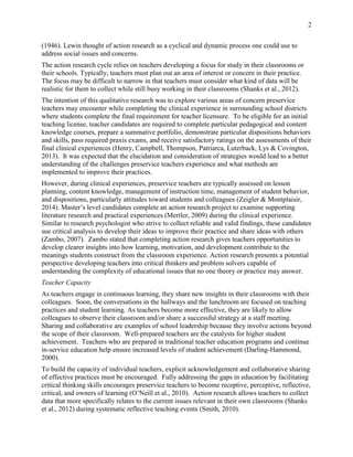 2
(1946). Lewin thought of action research as a cyclical and dynamic process one could use to
address social issues and concerns.
The action research cycle relies on teachers developing a focus for study in their classrooms or
their schools. Typically, teachers must plan out an area of interest or concern in their practice.
The focus may be difficult to narrow in that teachers must consider what kind of data will be
realistic for them to collect while still busy working in their classrooms (Shanks et al., 2012).
The intention of this qualitative research was to explore various areas of concern preservice
teachers may encounter while completing the clinical experience in surrounding school districts
where students complete the final requirement for teacher licensure. To be eligible for an initial
teaching license, teacher candidates are required to complete particular pedagogical and content
knowledge courses, prepare a summative portfolio, demonstrate particular dispositions behaviors
and skills, pass required praxis exams, and receive satisfactory ratings on the assessments of their
final clinical experiences (Henry, Campbell, Thompson, Patriarca, Luterback, Lys & Covington,
2013). It was expected that the elucidation and consideration of strategies would lead to a better
understanding of the challenges preservice teachers experience and what methods are
implemented to improve their practices.
However, during clinical experiences, preservice teachers are typically assessed on lesson
planning, content knowledge, management of instruction time, management of student behavior,
and dispositions, particularly attitudes toward students and colleagues (Zeigler & Montplaisir,
2014). Master’s level candidates complete an action research project to examine supporting
literature research and practical experiences (Mertler, 2009) during the clinical experience.
Similar to research psychologist who strive to collect reliable and valid findings, these candidates
use critical analysis to develop their ideas to improve their practice and share ideas with others
(Zambo, 2007). Zambo stated that completing action research gives teachers opportunities to
develop clearer insights into how learning, motivation, and development contribute to the
meanings students construct from the classroom experience. Action research presents a potential
perspective developing teachers into critical thinkers and problem solvers capable of
understanding the complexity of educational issues that no one theory or practice may answer.
Teacher Capacity
As teachers engage in continuous learning, they share new insights in their classrooms with their
colleagues. Soon, the conversations in the hallways and the lunchroom are focused on teaching
practices and student learning. As teachers become more effective, they are likely to allow
colleagues to observe their classroom and/or share a successful strategy at a staff meeting.
Sharing and collaborative are examples of school leadership because they involve actions beyond
the scope of their classroom. Well-prepared teachers are the catalysts for higher student
achievement. Teachers who are prepared in traditional teacher education programs and continue
in-service education help ensure increased levels of student achievement (Darling-Hammond,
2000).
To build the capacity of individual teachers, explicit acknowledgement and collaborative sharing
of effective practices must be encouraged. Fully addressing the gaps in education by facilitating
critical thinking skills encourages preservice teachers to become receptive, perceptive, reflective,
critical, and owners of learning (O’Neill et al., 2010). Action research allows teachers to collect
data that more specifically relates to the current issues relevant in their own classrooms (Shanks
et al., 2012) during systematic reflective teaching events (Smith, 2010).
 