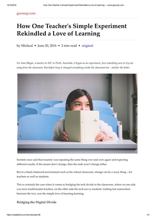 10/12/2016 How One Teacher's Simple Experiment Rekindled a Love of Learning — www.goconqr.com
https://readability.com/articles/nejnn3tr 1/3
goconqr.com
How One Teacherʹs Simple Experiment
Rekindled a Love of Learning
by Micheal  •  June 20, 2016  •  2 min read  •  original
For Sam Magar, a teacher at AIC in Perth, Australia, it began as an experiment. Just something new to try out
away from the classroom. But before long it changed everything inside the classroom too – and for the be漀er.
Einstein once said that insanity was repeating the same thing over and over again and expecting
diﬀerent results. If the means don’t change, then the ends won’t change either.
But in a ﬁnely balanced environment such as the school classroom, change can be a scary thing – for
teachers as well as students.
This is certainly the case when it comes to bridging the tech divide in the classroom, where on one side
you have traditionalist teachers, on the other side the tech‑savvy students. Ge漀ing lost somewhere
between the two, was the simple love of learning learning.
Bridging the Digital Divide
 