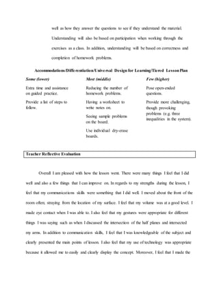 well as how they answer the questions to see if they understand the material.
Understanding will also be based on participation when working through the
exercises as a class. In addition, understanding will be based on correctness and
completion of homework problems.
Accommodations/Differentiation/Universal Design for Learning/Tiered LessonPlan
Some (lower)
Extra time and assistance
on guided practice.
Provide a list of steps to
follow.
Most (middle)
Reducing the number of
homework problems.
Having a worksheet to
write notes on.
Seeing sample problems
on the board.
Use individual dry-erase
boards.
Few (higher)
Pose open-ended
questions.
Provide more challenging,
though provoking
problems (e.g. three
inequalities in the system).
Teacher Reflective Evaluation
Overall I am pleased with how the lesson went. There were many things I feel that I did
well and also a few things that I can improve on. In regards to my strengths during the lesson, I
feel that my communications skills were something that I did well. I moved about the front of the
room often; straying from the location of my surface. I feel that my volume was at a good level. I
made eye contact when I was able to. I also feel that my gestures were appropriate for different
things I was saying such as when I discussed the intersection of the half planes and intersected
my arms. In addition to communication skills, I feel that I was knowledgeable of the subject and
clearly presented the main points of lesson. I also feel that my use of technology was appropriate
because it allowed me to easily and clearly display the concept. Moreover, I feel that I made the
 