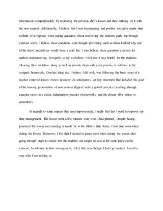 information comprehensible by reviewing the previous day’s lesson and then building on it with
the new content. Additionally, I believe that I was encouraging and positive and gave ample time
to think of a response when asking questions about and having the students guide me through
exercise seven. I believe these questions were thought provoking such as when I asked why one
of the linear inequalities would have a solid line. I also believe these questions checked for
student understanding. In regards to my worksheet, I feel that it was helpful for the students;
allowing them to follow along as well as provide them with extra practice in addition to the
assigned homework. One last thing that I believe I did well, was following the basic steps of a
teacher centered lesson: review (exercise 2), anticipatory set (my statement that included the goal
of the lesson), presentation of new content (logical order), guided practice (working through
exercise seven as a class), independent practice (homework), and the closure (five points to
remember).
In regards to some aspects that need improvement, I really feel that I need to improve my
time management. The lesson went a few minutes over what I had planned. Despite having
practiced the lesson and ensuring it would be in the allotted time frame, I lost time somewhere
during the lesson. Moreover, I feel that I needed to pause more often during the lesson after
going through steps to ensure that the students are caught up and in the same place on the
exercise. In addition to time management, I feel that even though I had eye contact, I need to
vary who I am looking at.
 