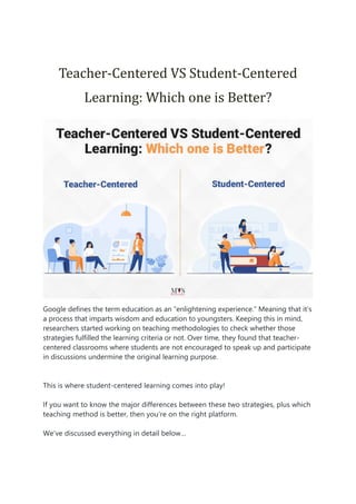Teacher-Centered VS Student-Centered
Learning: Which one is Better?
Google defines the term education as an “enlightening experience.” Meaning that it’s
a process that imparts wisdom and education to youngsters. Keeping this in mind,
researchers started working on teaching methodologies to check whether those
strategies fulfilled the learning criteria or not. Over time, they found that teacher-
centered classrooms where students are not encouraged to speak up and participate
in discussions undermine the original learning purpose.
This is where student-centered learning comes into play!
If you want to know the major differences between these two strategies, plus which
teaching method is better, then you’re on the right platform.
We’ve discussed everything in detail below…
 