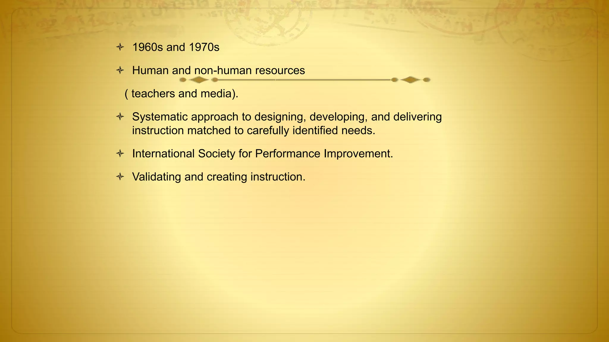  1960s and 1970s
 Human and non-human resources
( teachers and media).
 Systematic approach to designing, developing, and delivering
instruction matched to carefully identified needs.
 International Society for Performance Improvement.
 Validating and creating instruction.
 