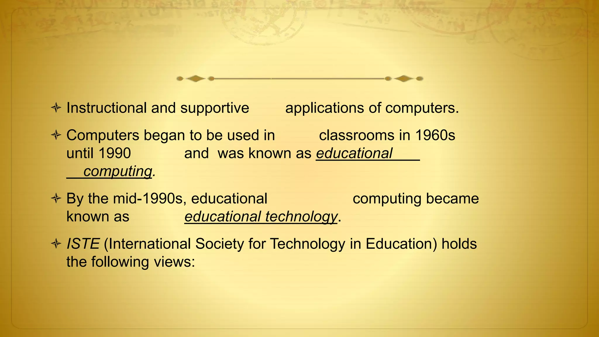  Instructional and supportive applications of computers.
 Computers began to be used in classrooms in 1960s
until 1990 and was known as educational
computing.
 By the mid-1990s, educational computing became
known as educational technology.
 ISTE (International Society for Technology in Education) holds
the following views:
 