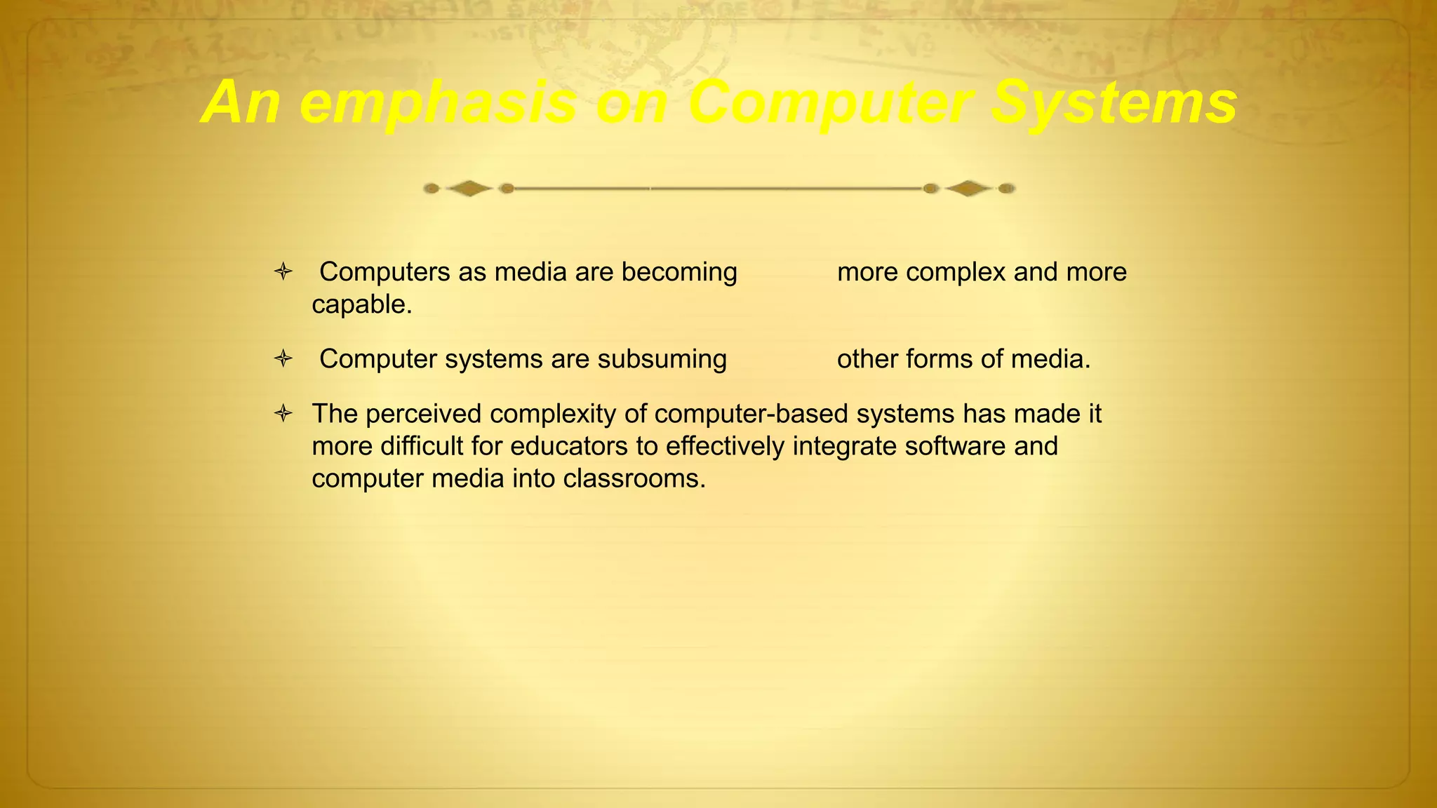 An emphasis on Computer Systems
 Computers as media are becoming more complex and more
capable.
 Computer systems are subsuming other forms of media.
 The perceived complexity of computer-based systems has made it
more difficult for educators to effectively integrate software and
computer media into classrooms.
 