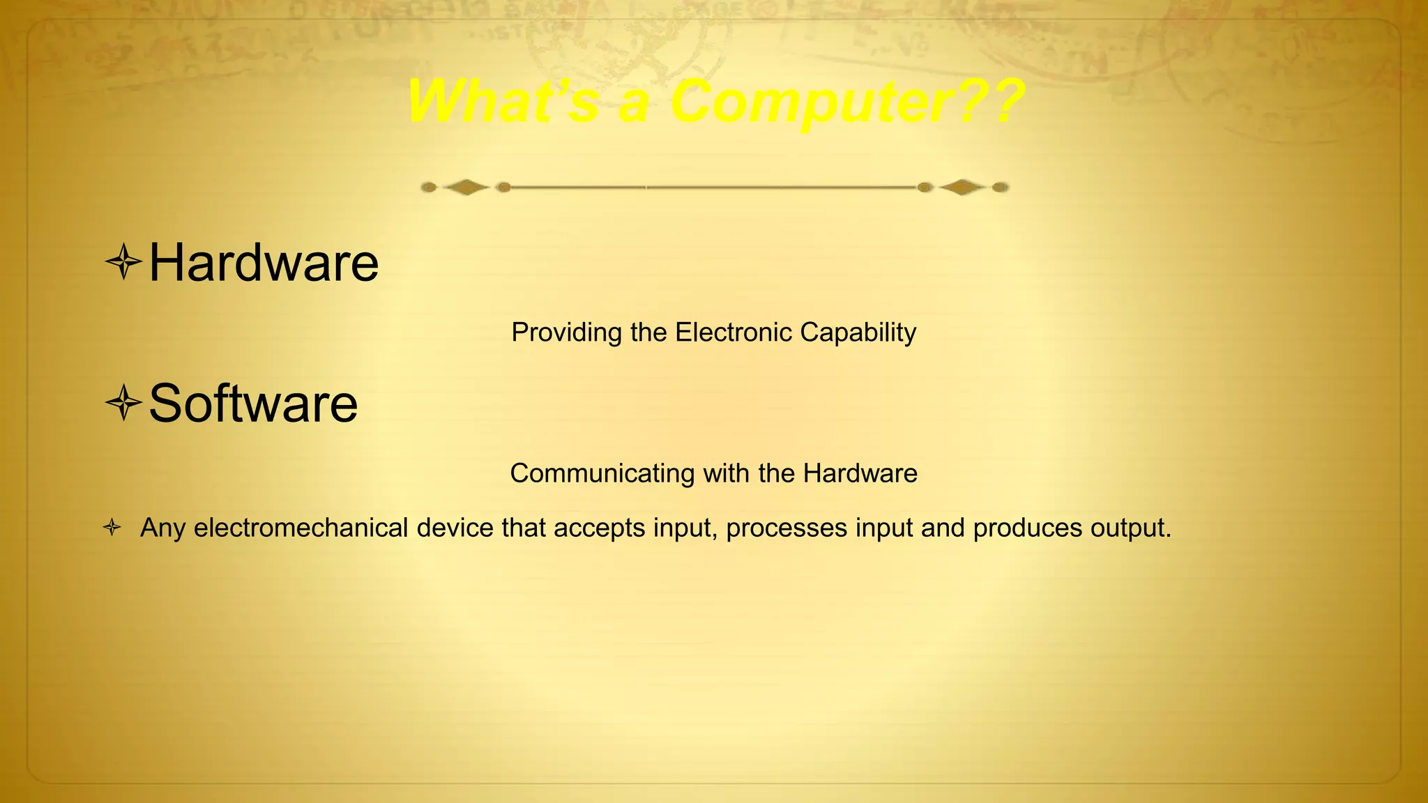What’s a Computer??
Hardware
Providing the Electronic Capability
Software
Communicating with the Hardware
 Any electromechanical device that accepts input, processes input and produces output.
 