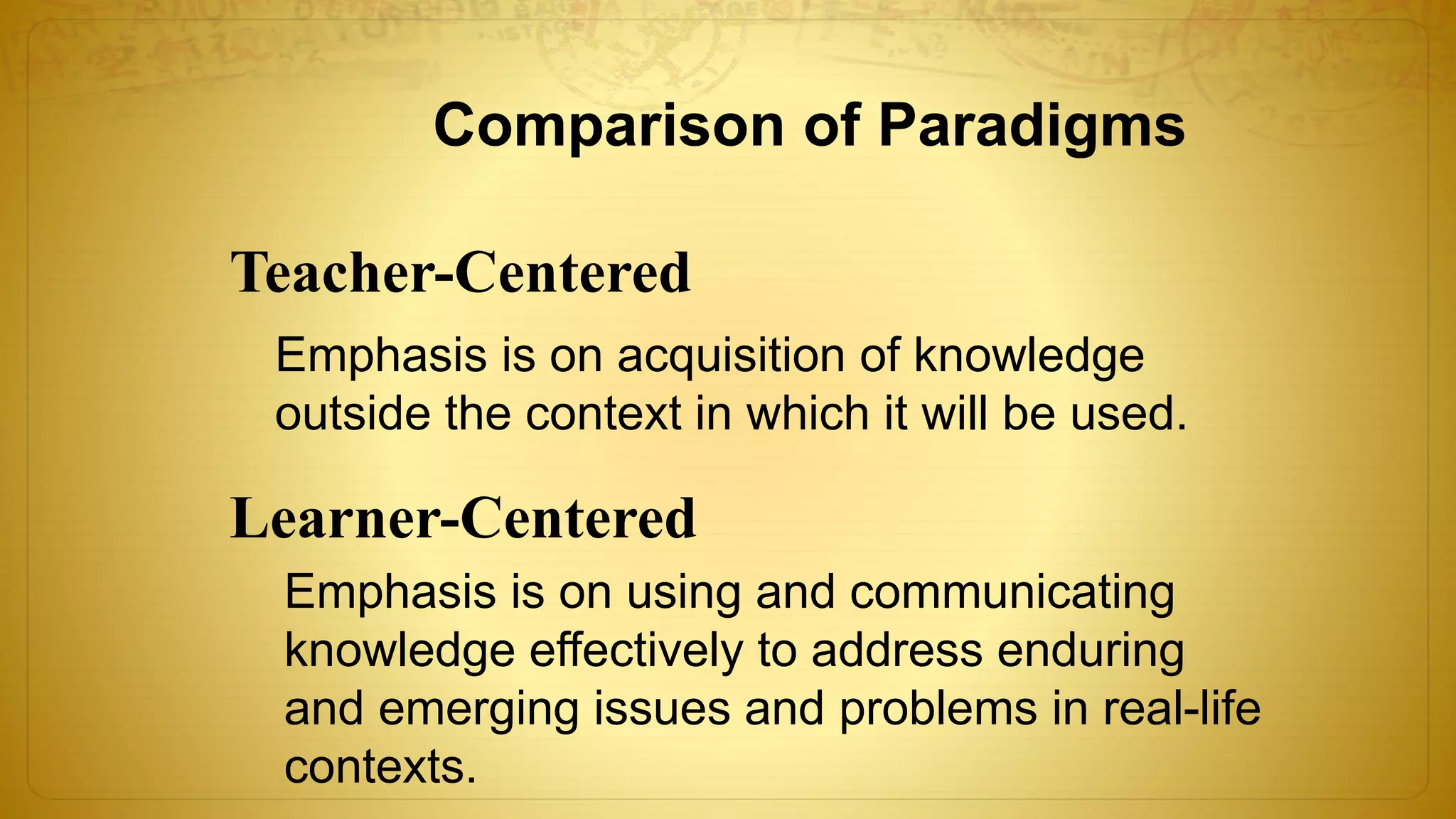 Comparison of Paradigms
Teacher-Centered
Learner-Centered
Emphasis is on acquisition of knowledge
outside the context in which it will be used.
Emphasis is on using and communicating
knowledge effectively to address enduring
and emerging issues and problems in real-life
contexts.
 