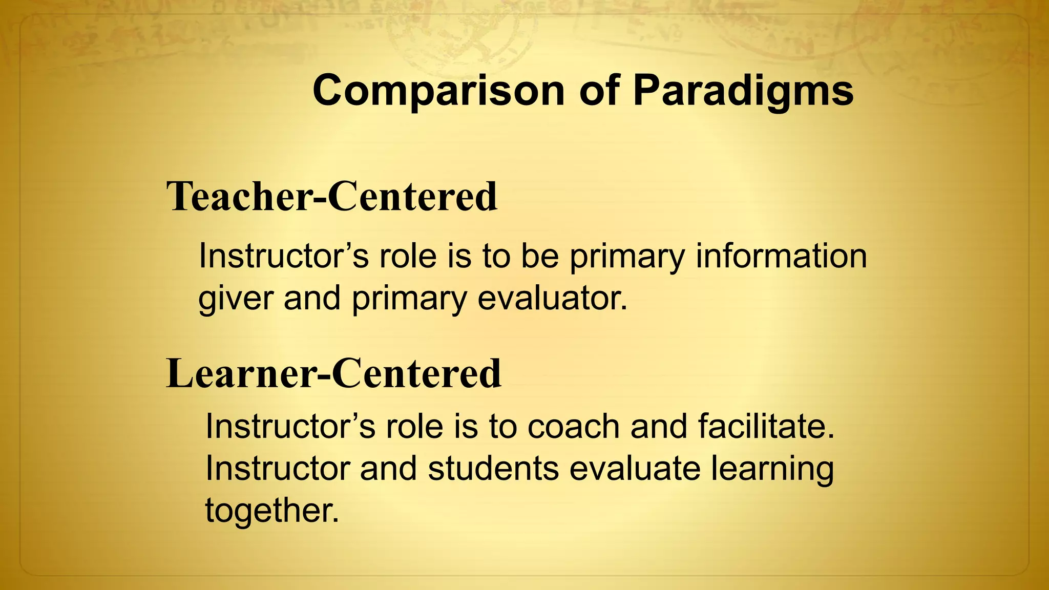Comparison of Paradigms
Teacher-Centered
Learner-Centered
Instructor’s role is to be primary information
giver and primary evaluator.
Instructor’s role is to coach and facilitate.
Instructor and students evaluate learning
together.
 