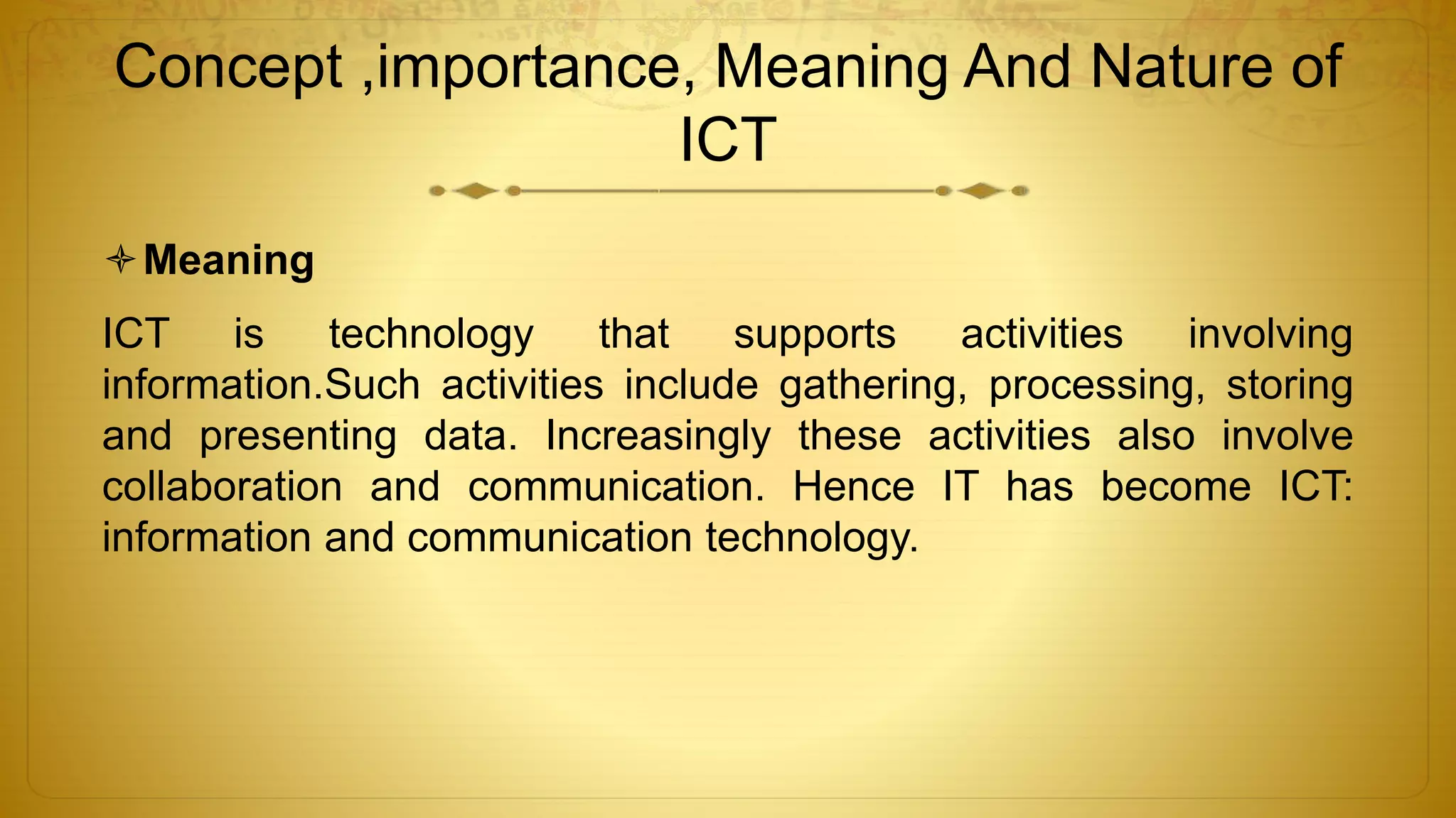 Concept ,importance, Meaning And Nature of
ICT
Meaning
ICT is technology that supports activities involving
information.Such activities include gathering, processing, storing
and presenting data. Increasingly these activities also involve
collaboration and communication. Hence IT has become ICT:
information and communication technology.
 