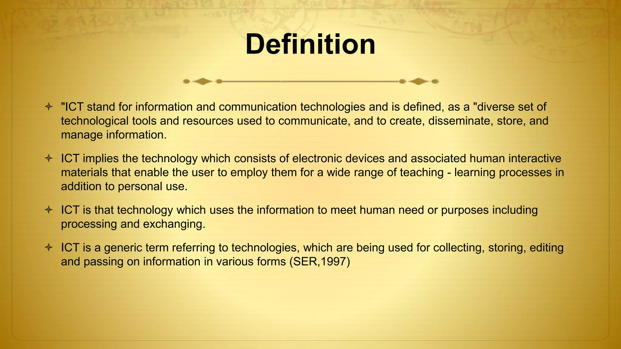Definition
 "ICT stand for information and communication technologies and is defined, as a "diverse set of
technological tools and resources used to communicate, and to create, disseminate, store, and
manage information.
 ICT implies the technology which consists of electronic devices and associated human interactive
materials that enable the user to employ them for a wide range of teaching - learning processes in
addition to personal use.
 ICT is that technology which uses the information to meet human need or purposes including
processing and exchanging.
 ICT is a generic term referring to technologies, which are being used for collecting, storing, editing
and passing on information in various forms (SER,1997)
 