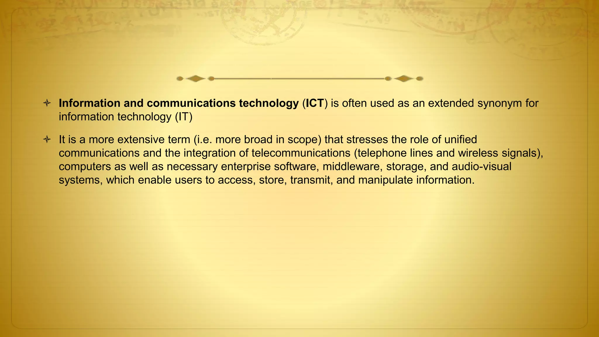  Information and communications technology (ICT) is often used as an extended synonym for
information technology (IT)
 It is a more extensive term (i.e. more broad in scope) that stresses the role of unified
communications and the integration of telecommunications (telephone lines and wireless signals),
computers as well as necessary enterprise software, middleware, storage, and audio-visual
systems, which enable users to access, store, transmit, and manipulate information.
 