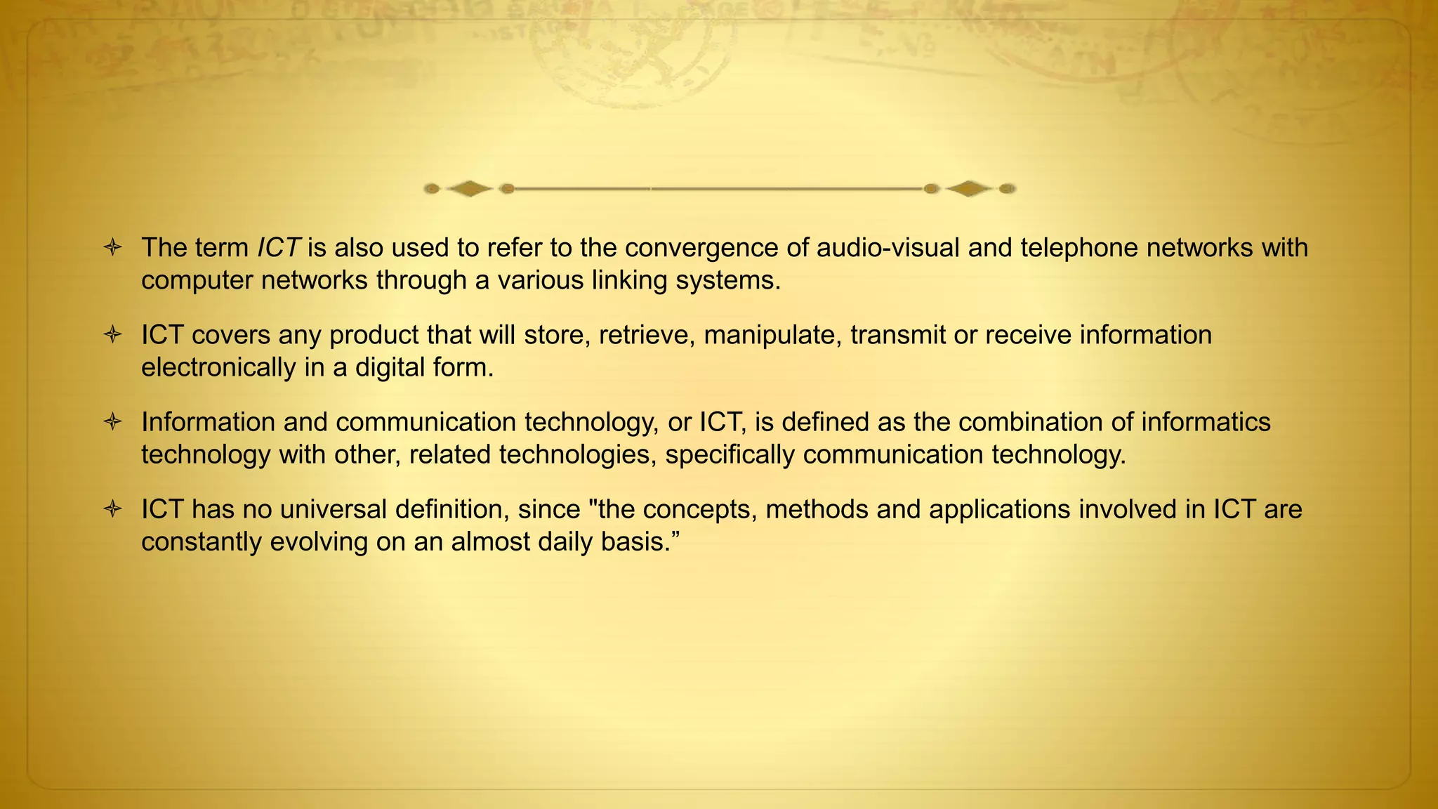  The term ICT is also used to refer to the convergence of audio-visual and telephone networks with
computer networks through a various linking systems.
 ICT covers any product that will store, retrieve, manipulate, transmit or receive information
electronically in a digital form.
 Information and communication technology, or ICT, is defined as the combination of informatics
technology with other, related technologies, specifically communication technology.
 ICT has no universal definition, since "the concepts, methods and applications involved in ICT are
constantly evolving on an almost daily basis.”
 
