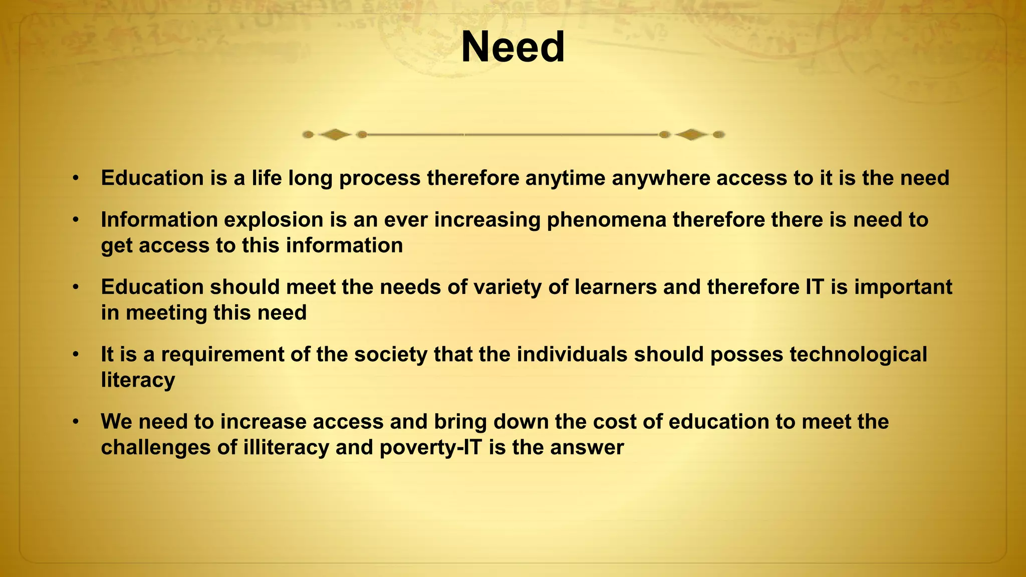 Need
• Education is a life long process therefore anytime anywhere access to it is the need
• Information explosion is an ever increasing phenomena therefore there is need to
get access to this information
• Education should meet the needs of variety of learners and therefore IT is important
in meeting this need
• It is a requirement of the society that the individuals should posses technological
literacy
• We need to increase access and bring down the cost of education to meet the
challenges of illiteracy and poverty-IT is the answer
 