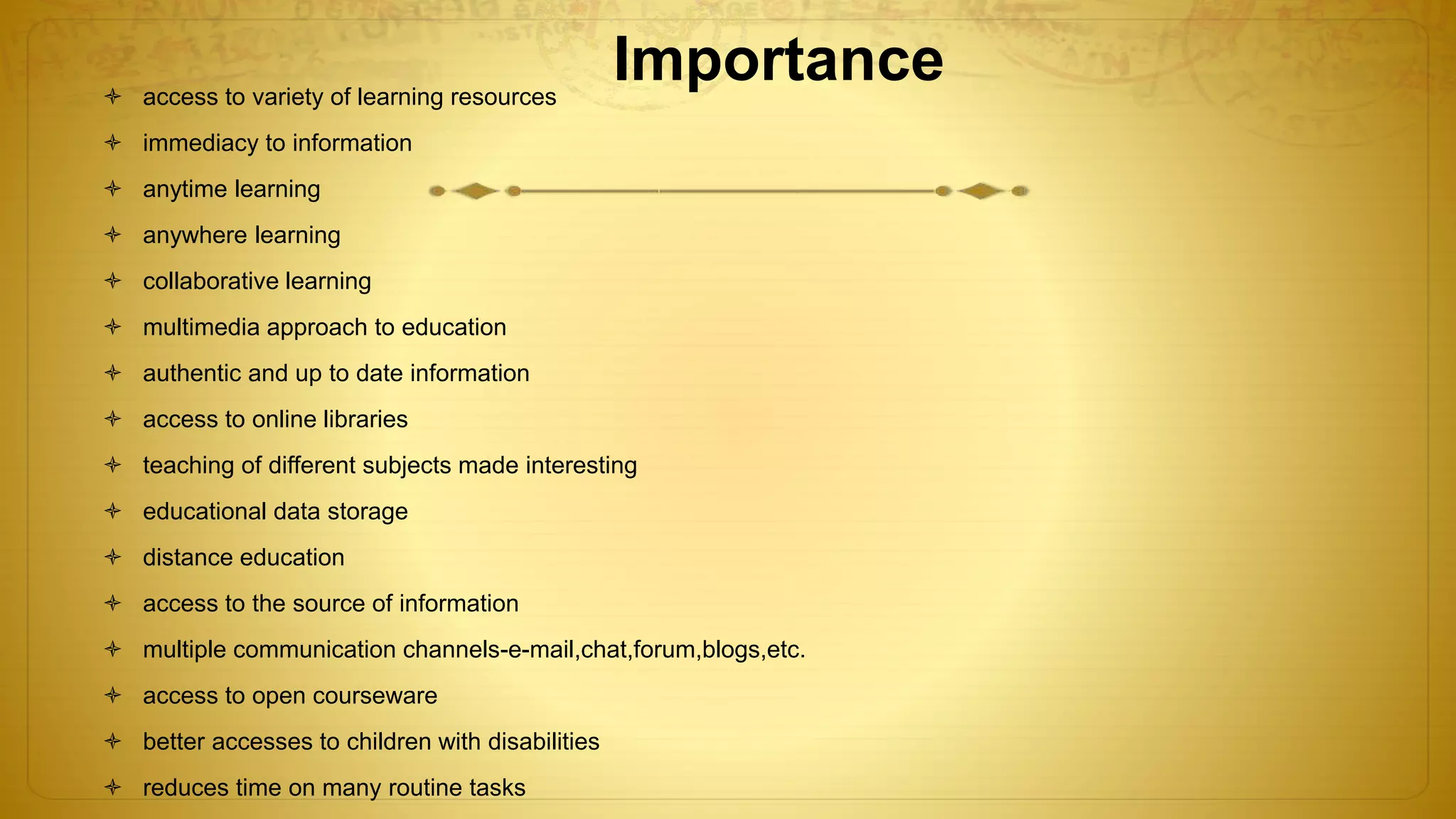 Importance access to variety of learning resources
 immediacy to information
 anytime learning
 anywhere learning
 collaborative learning
 multimedia approach to education
 authentic and up to date information
 access to online libraries
 teaching of different subjects made interesting
 educational data storage
 distance education
 access to the source of information
 multiple communication channels-e-mail,chat,forum,blogs,etc.
 access to open courseware
 better accesses to children with disabilities
 reduces time on many routine tasks
 