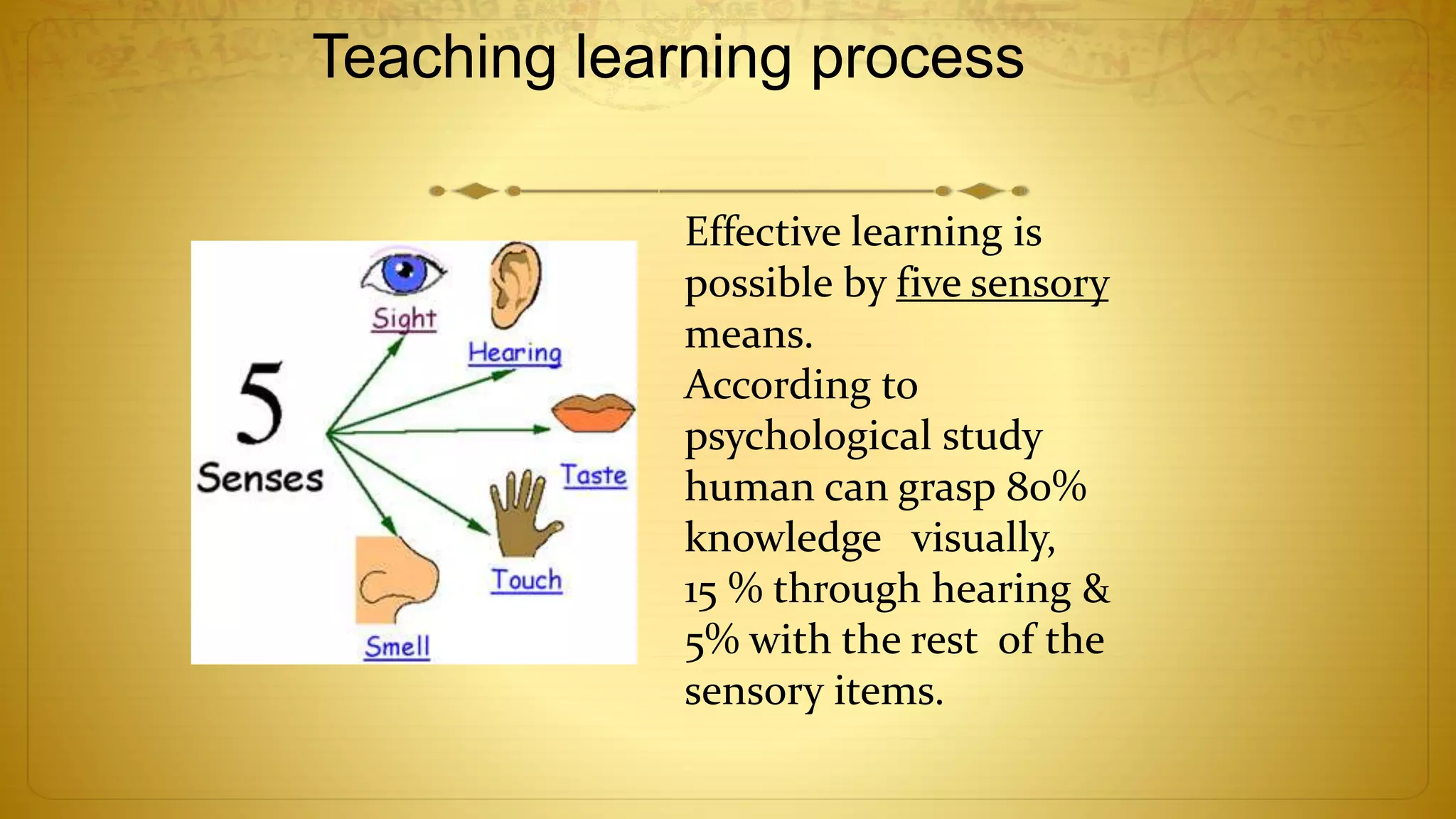Teaching learning process
Effective learning is
possible by five sensory
means.
According to
psychological study
human can grasp 80%
knowledge visually,
15 % through hearing &
5% with the rest of the
sensory items.
 