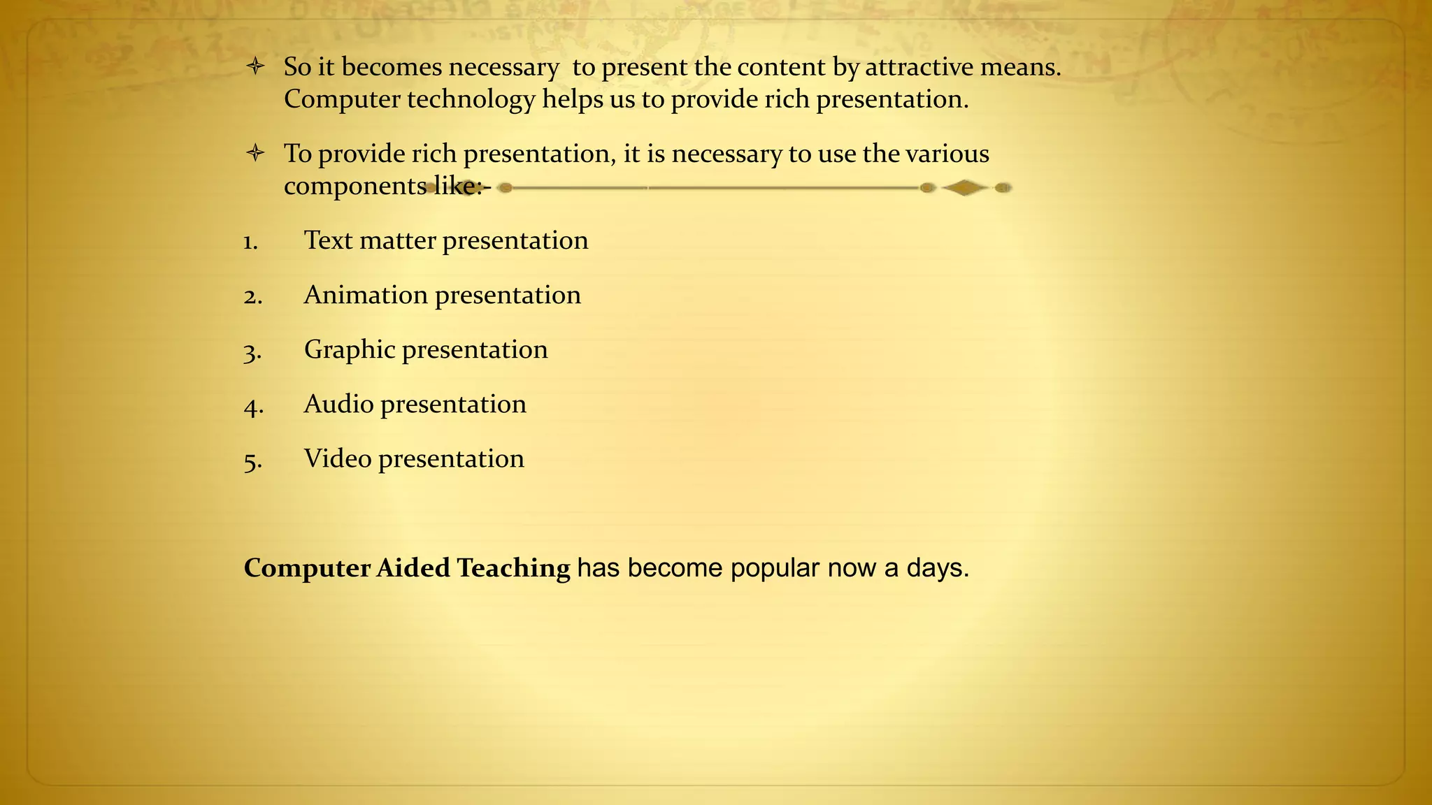  So it becomes necessary to present the content by attractive means.
Computer technology helps us to provide rich presentation.
 To provide rich presentation, it is necessary to use the various
components like:-
1. Text matter presentation
2. Animation presentation
3. Graphic presentation
4. Audio presentation
5. Video presentation
Computer Aided Teaching has become popular now a days.
 
