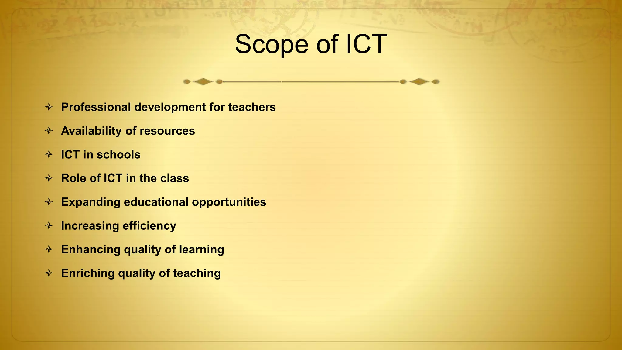Scope of ICT
 Professional development for teachers
 Availability of resources
 ICT in schools
 Role of ICT in the class
 Expanding educational opportunities
 Increasing efficiency
 Enhancing quality of learning
 Enriching quality of teaching
 