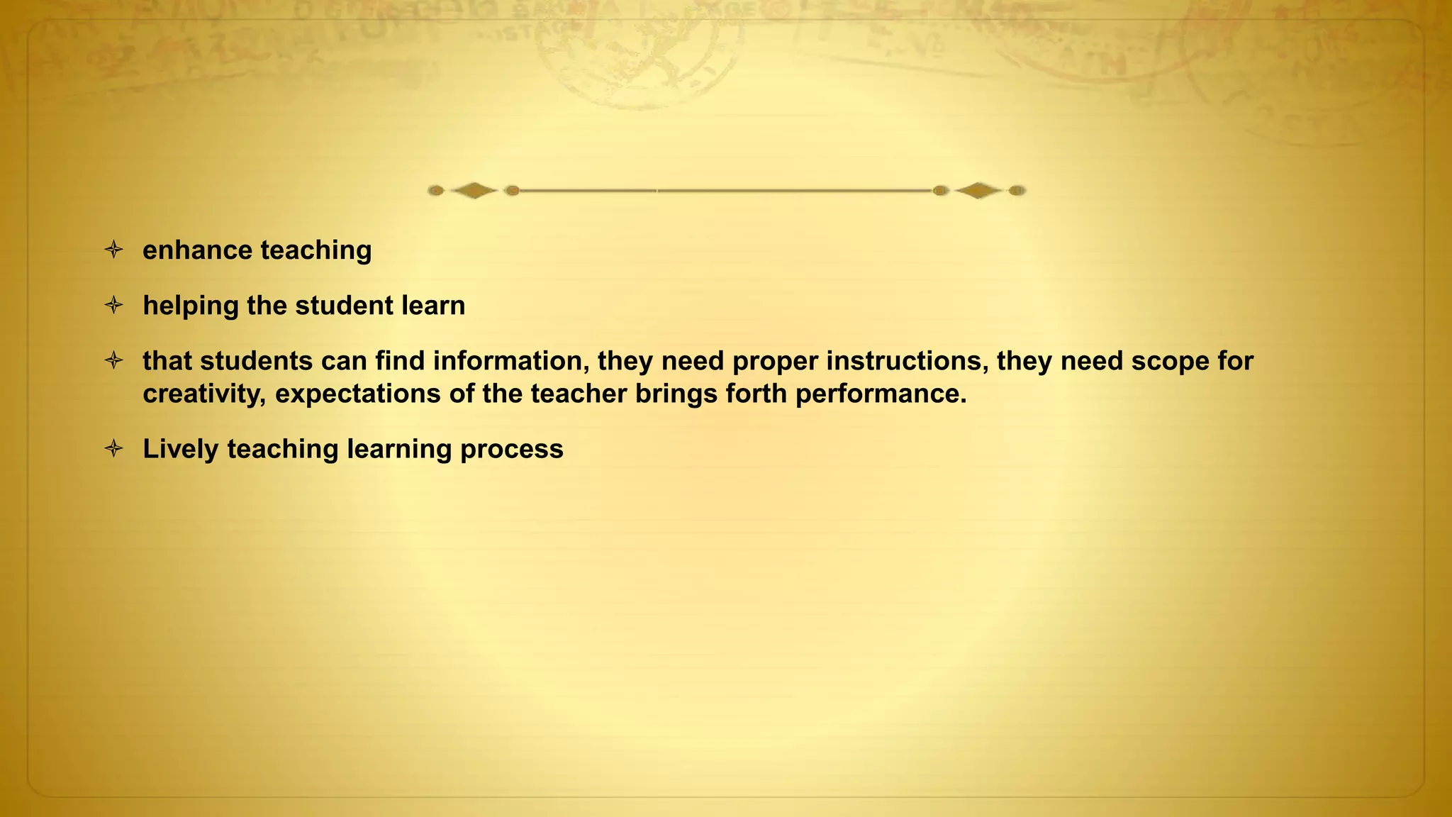  enhance teaching
 helping the student learn
 that students can find information, they need proper instructions, they need scope for
creativity, expectations of the teacher brings forth performance.
 Lively teaching learning process
 