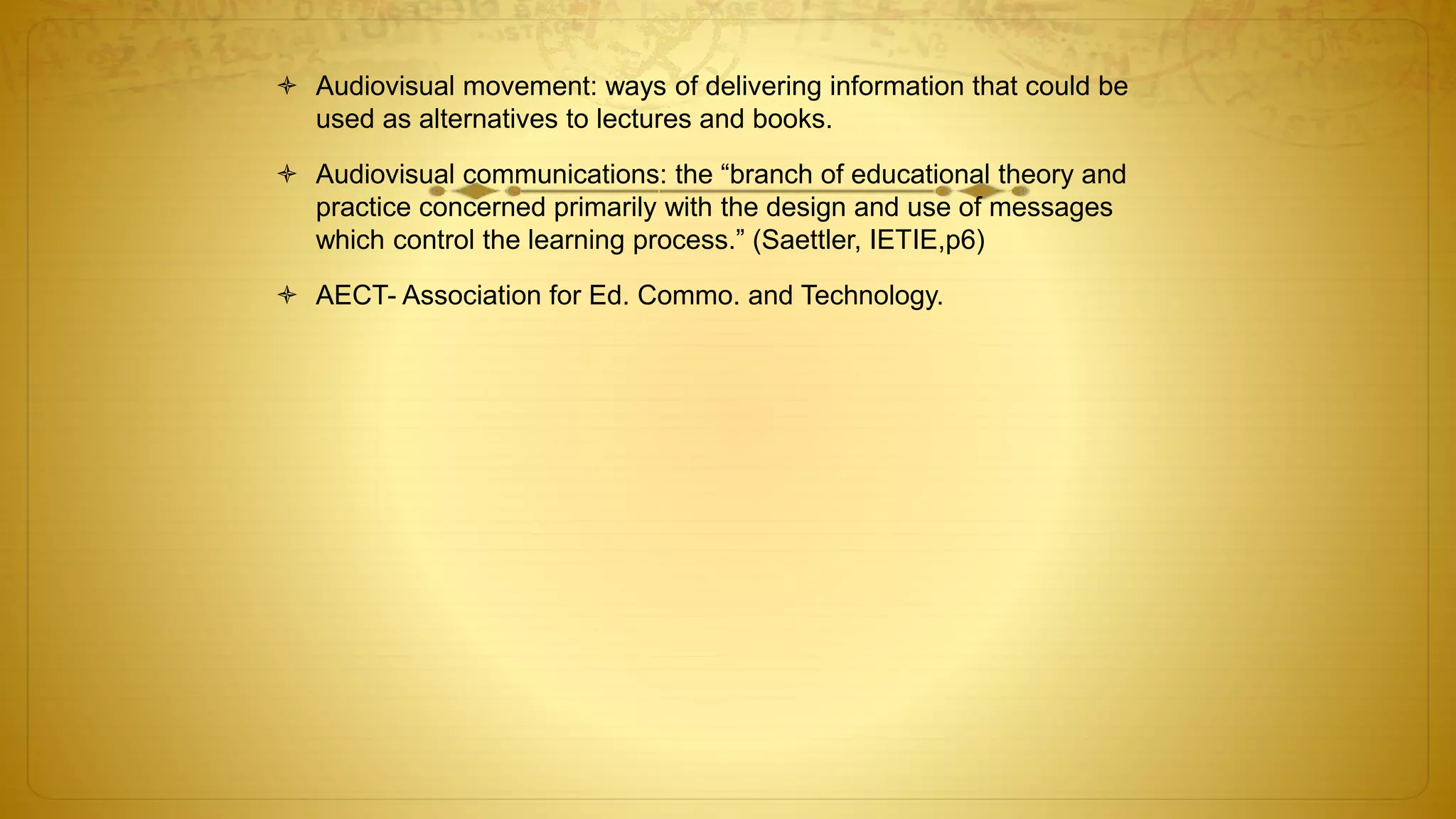  Audiovisual movement: ways of delivering information that could be
used as alternatives to lectures and books.
 Audiovisual communications: the “branch of educational theory and
practice concerned primarily with the design and use of messages
which control the learning process.” (Saettler, IETIE,p6)
 AECT- Association for Ed. Commo. and Technology.
 