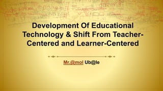 Development Of Educational
Technology & Shift From Teacher-
Centered and Learner-Centered
Mr.@mol Ub@le
 