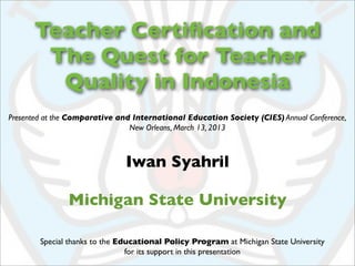 Teacher Certiﬁcation and
       The Quest for Teacher
        Quality in Indonesia
Presented at the Comparative and International Education Society (CIES) Annual Conference,
                                New Orleans, March 13, 2013



                               Iwan Syahril

               Michigan State University

        Special thanks to the Educational Policy Program at Michigan State University
                                for its support in this presentation
 