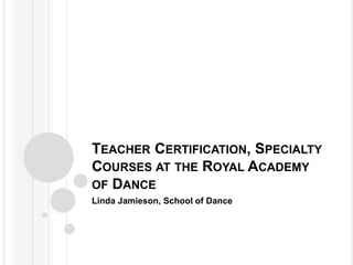 TEACHER CERTIFICATION, SPECIALTY
COURSES AT THE ROYAL ACADEMY
OF DANCE
Linda Jamieson, School of Dance
 