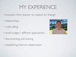 MY EXPERIENCE
• transition   from teacher to ‘catalyst for change’

• relationships

• ‘cold-calling’

• small   nudges / different approaches

• documenting       and sharing

• establishing     internal collaboration
 