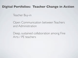 Digital Portfolios: Teacher Change in Action

      Teacher Buy-in

      Open Communication between Teachers
      and Administration

      Deep, sustained collaboration among Fine
      Arts / PE teachers
 