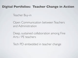 Digital Portfolios: Teacher Change in Action

      Teacher Buy-in

      Open Communication between Teachers
      and Administration

      Deep, sustained collaboration among Fine
      Arts / PE teachers

      Tech PD embedded in teacher change
 
