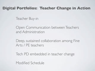 Digital Portfolios: Teacher Change in Action

      Teacher Buy-in

      Open Communication between Teachers
      and Administration

      Deep, sustained collaboration among Fine
      Arts / PE teachers

      Tech PD embedded in teacher change

      Modiﬁed Schedule
 