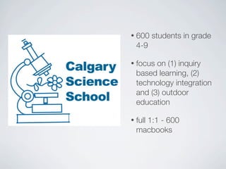 •   600 students in grade
    4-9

•   focus on (1) inquiry
    based learning, (2)
    technology integration
    and (3) outdoor
    education

•   full 1:1 - 600
    macbooks
 