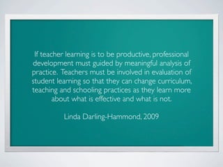 If teacher learning is to be productive, professional
development must guided by meaningful analysis of
practice. Teachers must be involved in evaluation of
student learning so that they can change curriculum,
teaching and schooling practices as they learn more
        about what is effective and what is not.

          Linda Darling-Hammond, 2009
 