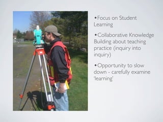 •Focus on Student
Learning
•Collaborative Knowledge
Building about teaching
practice (inquiry into
inquiry)
•Opportunity to slow
down - carefully examine
‘learning’
 
