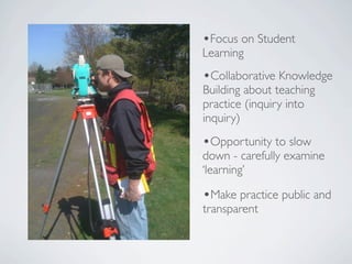 •Focus on Student
Learning
•Collaborative Knowledge
Building about teaching
practice (inquiry into
inquiry)
•Opportunity to slow
down - carefully examine
‘learning’

•Make practice public and
transparent
 