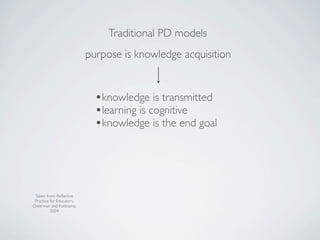 Traditional PD models
                           purpose is knowledge acquisition


                             •knowledge is transmitted
                             •learning is cognitive
                             •knowledge is the end goal



 Taken from: Reﬂective
 Practice for Educators,
Osterman and Kottkamp,
          2004
 