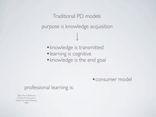 Traditional PD models
                           purpose is knowledge acquisition


                             •knowledge is transmitted
                             •learning is cognitive
                             •knowledge is the end goal

                                                 •consumer model
         professional learning is:
 Taken from: Reﬂective
 Practice for Educators,
Osterman and Kottkamp,
          2004
 